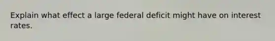 Explain what effect a large federal deficit might have on interest rates.