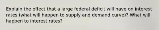 Explain the effect that a large federal deficit will have on interest rates (what will happen to supply and demand curve)? What will happen to interest rates?