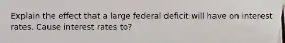 Explain the effect that a large federal deficit will have on interest rates. Cause interest rates to?