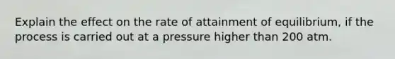 Explain the effect on the rate of attainment of equilibrium, if the process is carried out at a pressure higher than 200 atm.