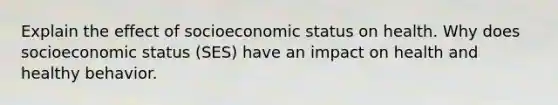 Explain the effect of socioeconomic status on health. Why does socioeconomic status (SES) have an impact on health and healthy behavior.