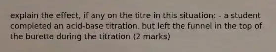 explain the effect, if any on the titre in this situation: - a student completed an acid-base titration, but left the funnel in the top of the burette during the titration (2 marks)