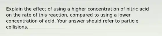 Explain the effect of using a higher concentration of nitric acid on the rate of this reaction, compared to using a lower concentration of acid. Your answer should refer to particle collisions.