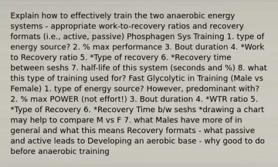 Explain how to effectively train the two anaerobic energy systems - appropriate work-to-recovery ratios and recovery formats (i.e., active, passive) Phosphagen Sys Training 1. type of energy source? 2. % max performance 3. Bout duration 4. *Work to Recovery ratio 5. *Type of recovery 6. *Recovery time between seshs 7. half-life of this system (seconds and %) 8. what this type of training used for? Fast Glycolytic in Training (Male vs Female) 1. type of energy source? However, predominant with? 2. % max POWER (not effort!) 3. Bout duration 4. *WTR ratio 5. *Type of Recovery 6. *Recovery Time b/w seshs *drawing a chart may help to compare M vs F 7. what Males have more of in general and what this means Recovery formats - what passive and active leads to Developing an aerobic base - why good to do before anaerobic training