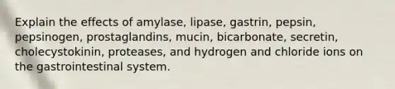 Explain the effects of amylase, lipase, gastrin, pepsin, pepsinogen, prostaglandins, mucin, bicarbonate, secretin, cholecystokinin, proteases, and hydrogen and chloride ions on the gastrointestinal system.