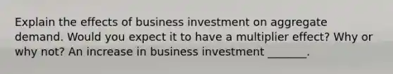 Explain the effects of business investment on aggregate demand. Would you expect it to have a multiplier​ effect? Why or why​ not? An increase in business investment​ _______.