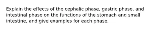 Explain the effects of the cephalic phase, gastric phase, and intestinal phase on the functions of <a href='https://www.questionai.com/knowledge/kLccSGjkt8-the-stomach' class='anchor-knowledge'>the stomach</a> and small intestine, and give examples for each phase.