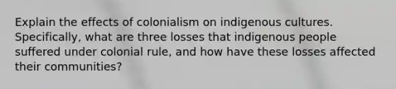 Explain the effects of colonialism on indigenous cultures. Specifically, what are three losses that indigenous people suffered under colonial rule, and how have these losses affected their communities?