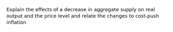 Explain the effects of a decrease in aggregate supply on real output and the price level and relate the changes to cost-push inflation