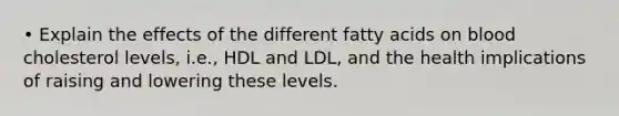 • Explain the effects of the different fatty acids on blood cholesterol levels, i.e., HDL and LDL, and the health implications of raising and lowering these levels.