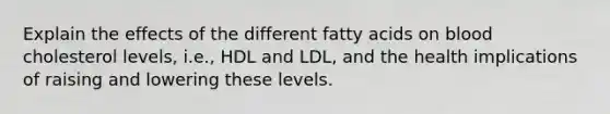 Explain the effects of the different fatty acids on blood cholesterol levels, i.e., HDL and LDL, and the health implications of raising and lowering these levels.