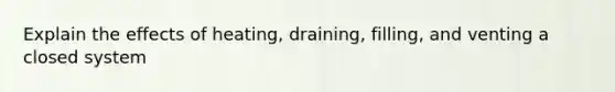 Explain the effects of heating, draining, filling, and venting a closed system