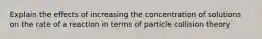 Explain the effects of increasing the concentration of solutions on the rate of a reaction in terms of particle collision theory