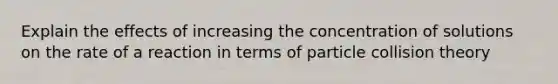 Explain the effects of increasing the concentration of solutions on the rate of a reaction in terms of particle collision theory