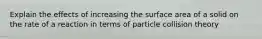 Explain the effects of increasing the surface area of a solid on the rate of a reaction in terms of particle collision theory