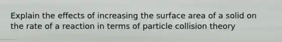 Explain the effects of increasing the surface area of a solid on the rate of a reaction in terms of particle collision theory