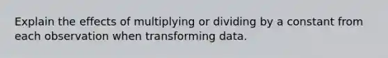 Explain the effects of multiplying or dividing by a constant from each observation when transforming data.