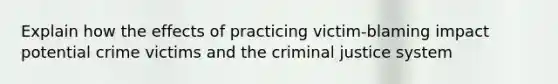 Explain how the effects of practicing victim-blaming impact potential crime victims and the criminal justice system