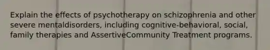 Explain the effects of psychotherapy on schizophrenia and other severe mentaldisorders, including cognitive-behavioral, social, family therapies and AssertiveCommunity Treatment programs.