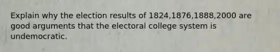 Explain why the election results of 1824,1876,1888,2000 are good arguments that the electoral college system is undemocratic.