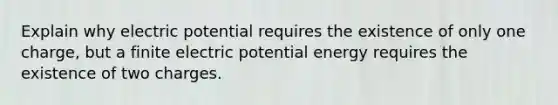 Explain why electric potential requires the existence of only one charge, but a finite electric potential energy requires the existence of two charges.