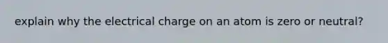 explain why the electrical charge on an atom is zero or neutral?