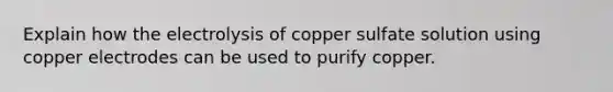 Explain how the electrolysis of copper sulfate solution using copper electrodes can be used to purify copper.