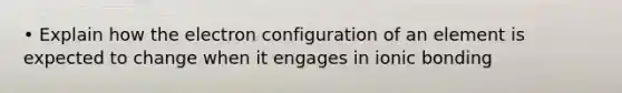 • Explain how the electron configuration of an element is expected to change when it engages in ionic bonding