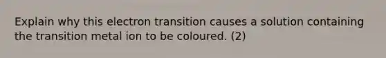 Explain why this electron transition causes a solution containing the transition metal ion to be coloured. (2)