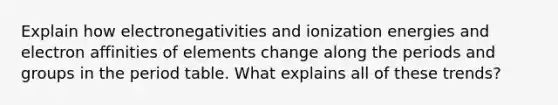 Explain how electronegativities and ionization energies and electron affinities of elements change along the periods and groups in the period table. What explains all of these trends?