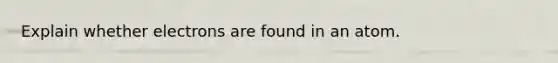 Explain whether electrons are found in an atom.