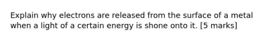 Explain why electrons are released from the surface of a metal when a light of a certain energy is shone onto it. [5 marks]