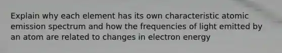 Explain why each element has its own characteristic atomic emission spectrum and how the frequencies of light emitted by an atom are related to changes in electron energy