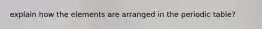 explain how the elements are arranged in the periodic table?