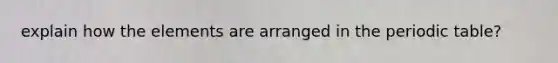 explain how the elements are arranged in the periodic table?