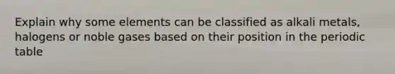 Explain why some elements can be classified as alkali metals, halogens or noble gases based on their position in the periodic table