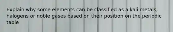 Explain why some elements can be classified as alkali metals, halogens or noble gases based on their position on the periodic table