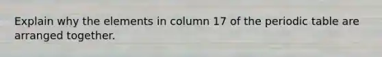 Explain why the elements in column 17 of the periodic table are arranged together.