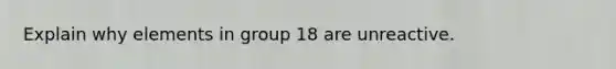 Explain why elements in group 18 are unreactive.