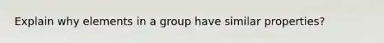 Explain why elements in a group have similar properties?