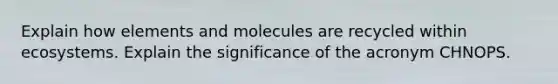 Explain how elements and molecules are recycled within ecosystems. Explain the significance of the acronym CHNOPS.