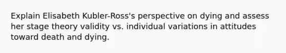 Explain Elisabeth Kubler-Ross's perspective on dying and assess her stage theory validity vs. individual variations in attitudes toward death and dying.