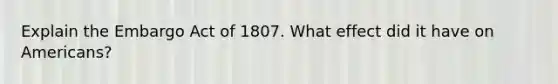 Explain the Embargo Act of 1807. What effect did it have on Americans?