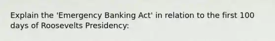 Explain the 'Emergency Banking Act' in relation to the first 100 days of Roosevelts Presidency: