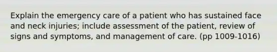 Explain the emergency care of a patient who has sustained face and neck injuries; include assessment of the patient, review of signs and symptoms, and management of care. (pp 1009-1016)