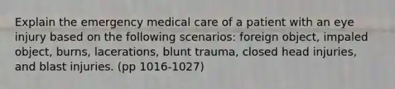 Explain the emergency medical care of a patient with an eye injury based on the following scenarios: foreign object, impaled object, burns, lacerations, blunt trauma, closed head injuries, and blast injuries. (pp 1016-1027)