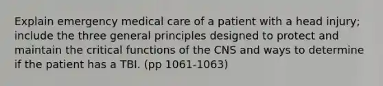 Explain emergency medical care of a patient with a head injury; include the three general principles designed to protect and maintain the critical functions of the CNS and ways to determine if the patient has a TBI. (pp 1061-1063)