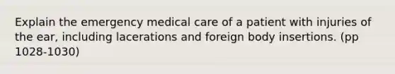 Explain the emergency medical care of a patient with injuries of the ear, including lacerations and foreign body insertions. (pp 1028-1030)