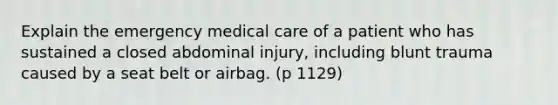 Explain the emergency medical care of a patient who has sustained a closed abdominal injury, including blunt trauma caused by a seat belt or airbag. (p 1129)