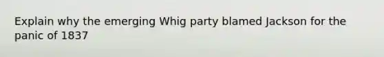 Explain why the emerging Whig party blamed Jackson for the panic of 1837